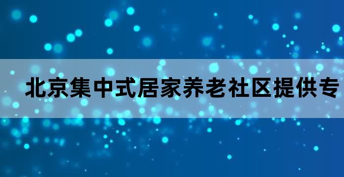 北京集中式居家养老社区提供专业人性化的养老服务