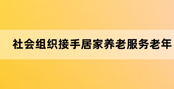 社会组织接手居家养老服务老年人居家生活新选择