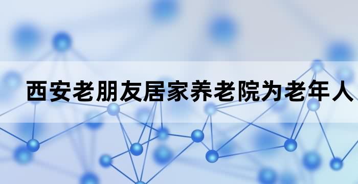 西安老朋友居家养老院为老年人提供贴心照护