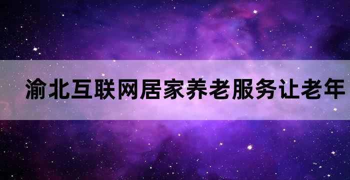 渝北互联网居家养老服务让老年人在家安心享受高品质