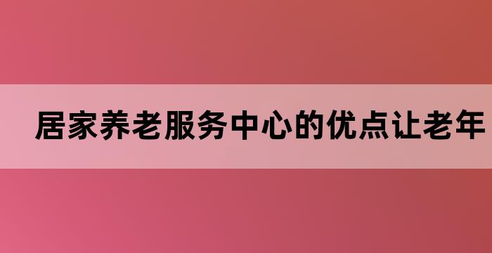 居家养老服务中心的优点让老年人安享晚年