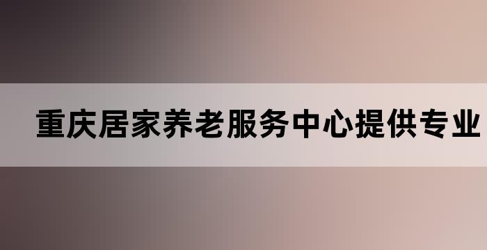 重庆居家养老服务中心提供专业的养老服务