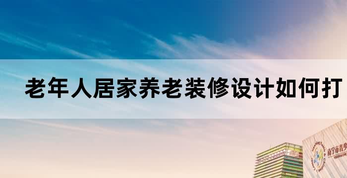 老年人居家养老装修设计如何打造舒适便捷温馨的居住