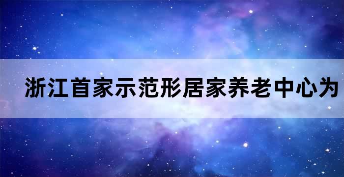 浙江首家示范形居家养老中心为您的老年生活保驾护航