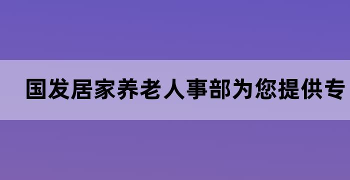 国发居家养老人事部为您提供专业的居家养老服务