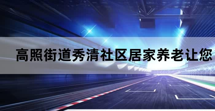 高照街道秀清社区居家养老让您安享晚年