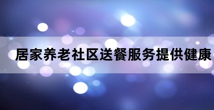 居家养老社区送餐服务提供健康饮食方便实用让您