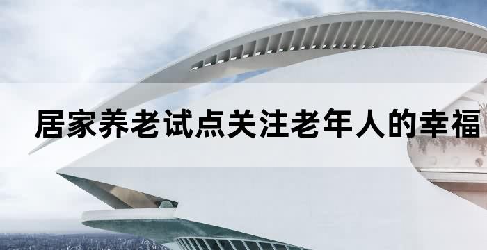 居家养老试点关注老年人的幸福生活