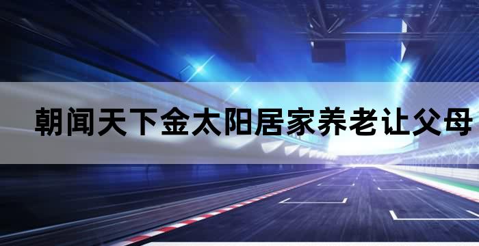 朝闻天下金太阳居家养老让父母生活更美好