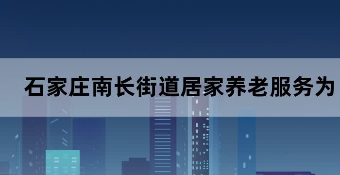 石家庄南长街道居家养老服务为老年人提供贴心照顾