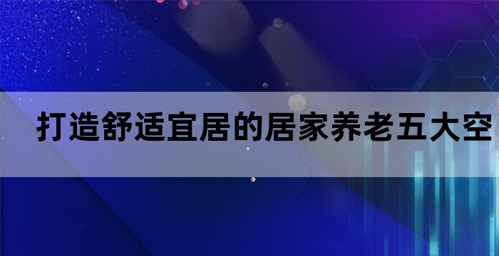 打造舒适宜居的居家养老五大空间