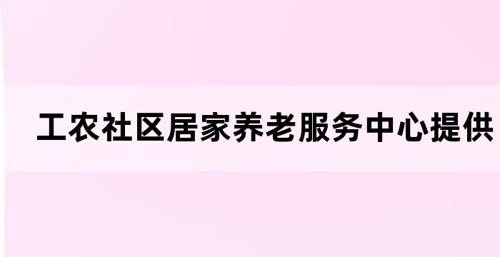 工农社区居家养老服务中心提供优质的老年人生活服务